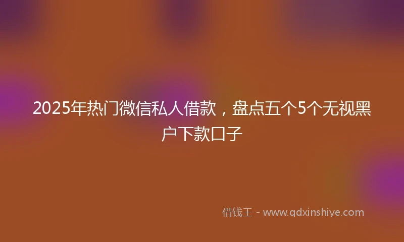 2025年热门微信私人借款，盘点五个5个无视黑户下款口子