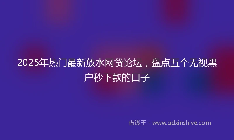 2025年热门最新放水网贷论坛，盘点五个无视黑户秒下款的口子