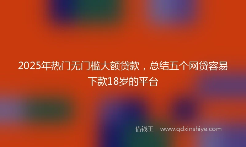 2025年热门无门槛大额贷款，总结五个网贷容易下款18岁的平台