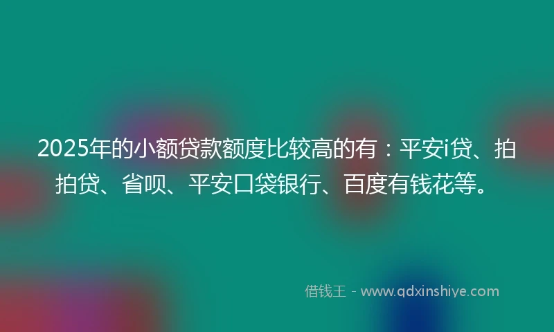 2025年的小额贷款额度比较高的有：平安i贷、拍拍贷、省呗、平安口袋银行、百度有钱花等。