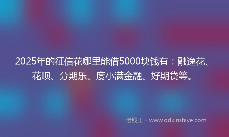 2025年的征信花哪里能借5000块钱有：融逸花、花呗、分期乐、度小满金融、好期贷等。