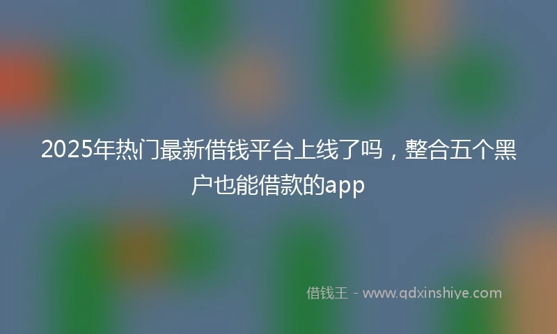 2025年热门最新借钱平台上线了吗，整合五个黑户也能借款的app
