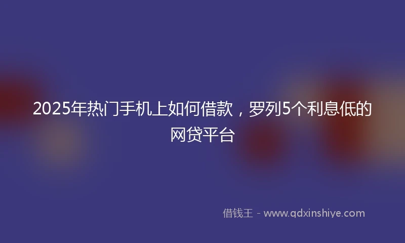 2025年热门手机上如何借款，罗列5个利息低的网贷平台