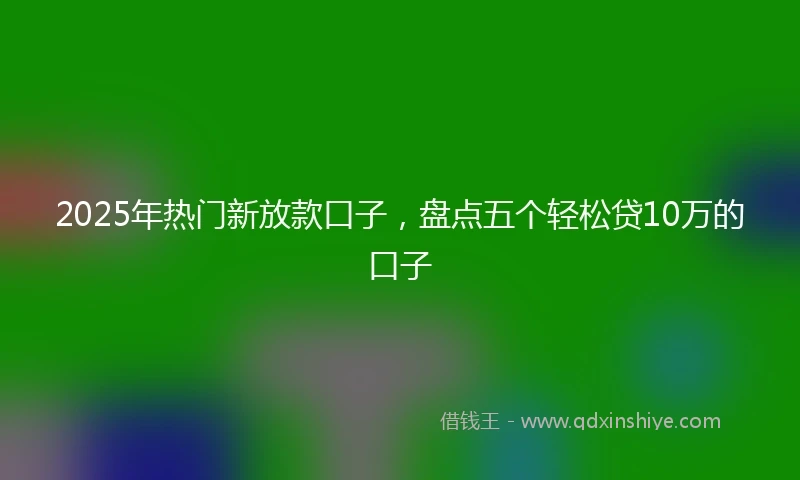2025年热门新放款口子，盘点五个轻松贷10万的口子