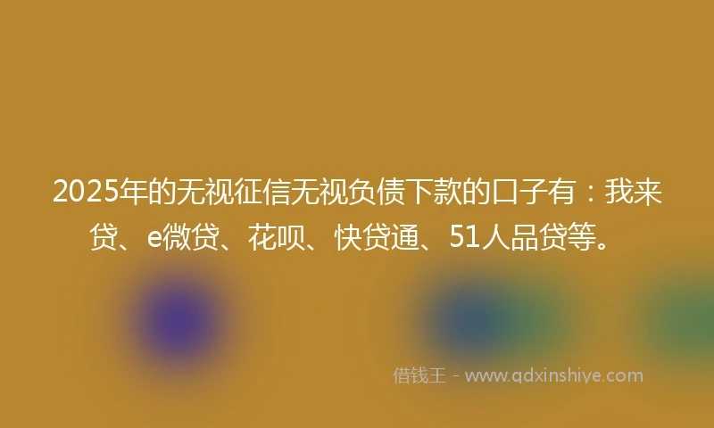 2025年的无视征信无视负债下款的口子有：我来贷、e微贷、花呗、快贷通、51人品贷等。