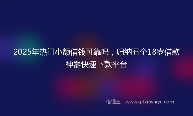 2025年热门小额借钱可靠吗，归纳五个18岁借款神器快速下款平台