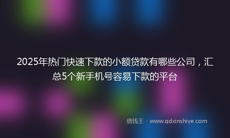 2025年热门快速下款的小额贷款有哪些公司，汇总5个新手机号容易下款的平台