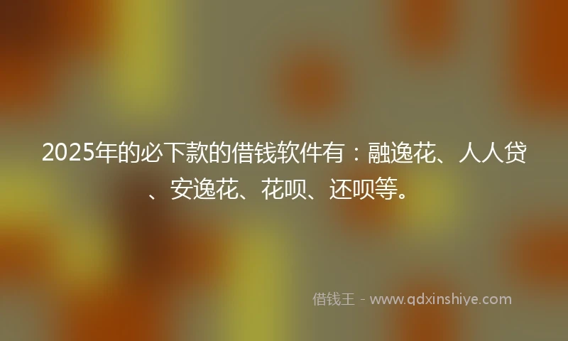 2025年的必下款的借钱软件有：融逸花、人人贷、安逸花、花呗、还呗等。