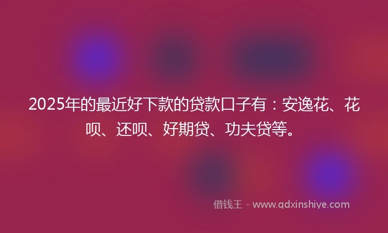 2025年的最近好下款的贷款口子有：安逸花、花呗、还呗、好期贷、功夫贷等。