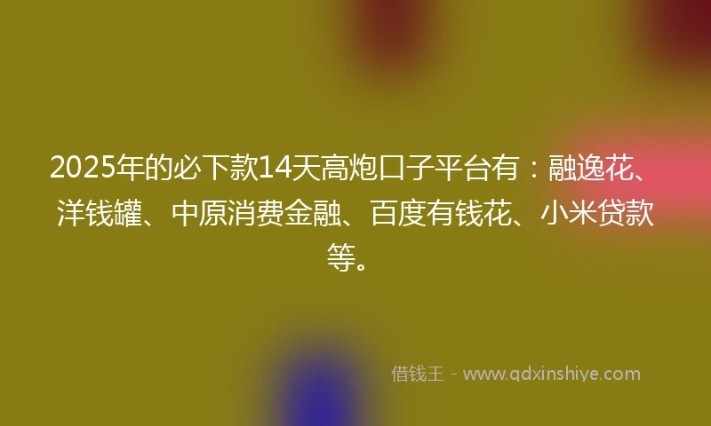 2025年的必下款14天高炮口子平台有：融逸花、洋钱罐、中原消费金融、百度有钱花、小米贷款等。