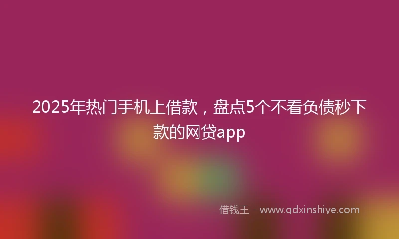 2025年热门手机上借款，盘点5个不看负债秒下款的网贷app