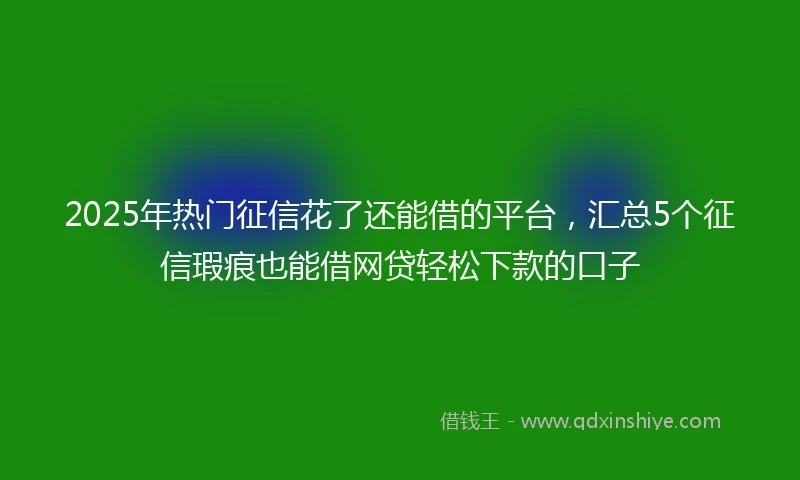 2025年热门征信花了还能借的平台，汇总5个征信瑕疵也能借网贷轻松下款的口子