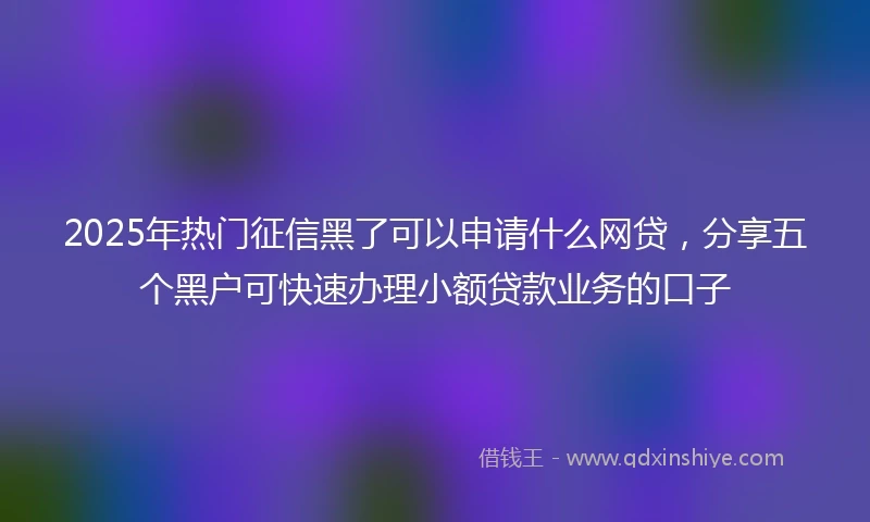 2025年热门征信黑了可以申请什么网贷，分享五个黑户可快速办理小额贷款业务的口子