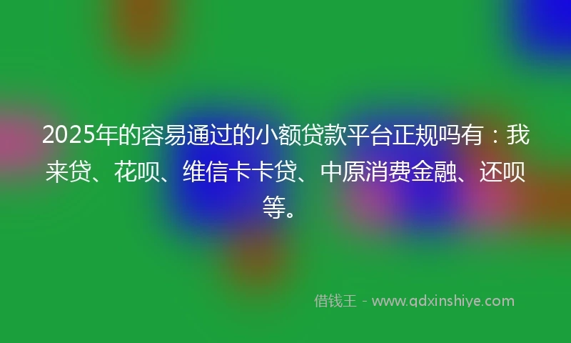 2025年的容易通过的小额贷款平台正规吗有：我来贷、花呗、维信卡卡贷、中原消费金融、还呗等。