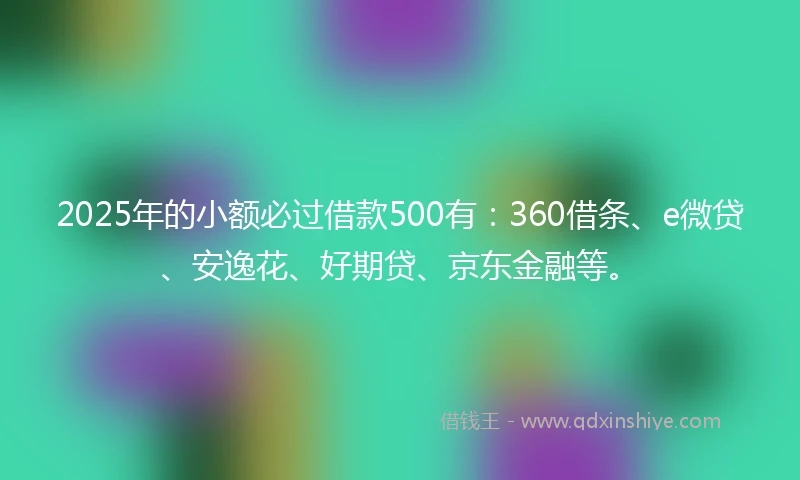 2025年的小额必过借款500有：360借条、e微贷、安逸花、好期贷、京东金融等。