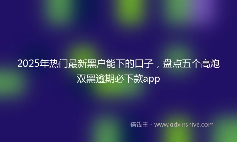 2025年热门最新黑户能下的口子，盘点五个高炮双黑逾期必下款app