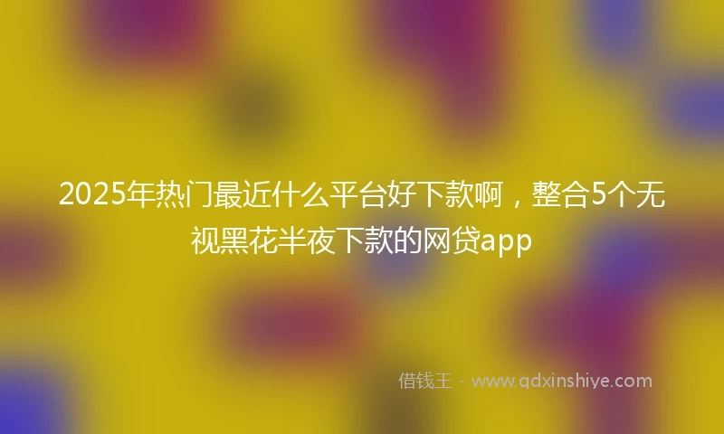 2025年热门最近什么平台好下款啊，整合5个无视黑花半夜下款的网贷app