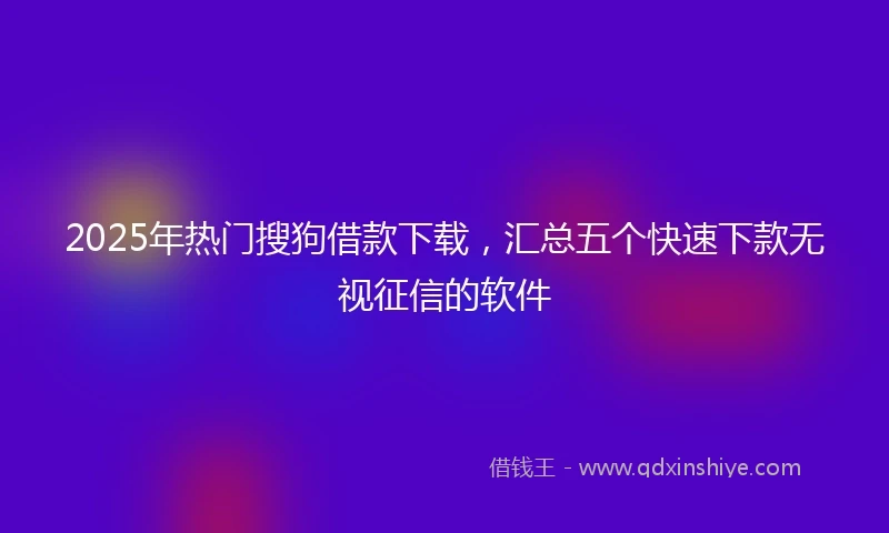 2025年热门搜狗借款下载，汇总五个快速下款无视征信的软件