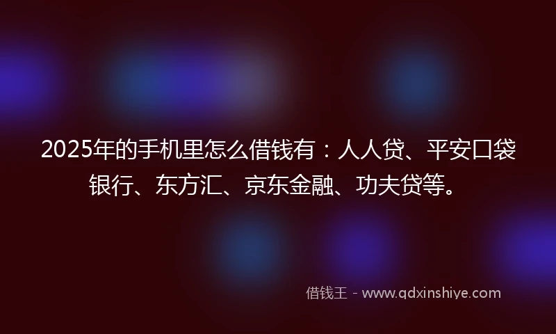 2025年的手机里怎么借钱有：人人贷、平安口袋银行、东方汇、京东金融、功夫贷等。