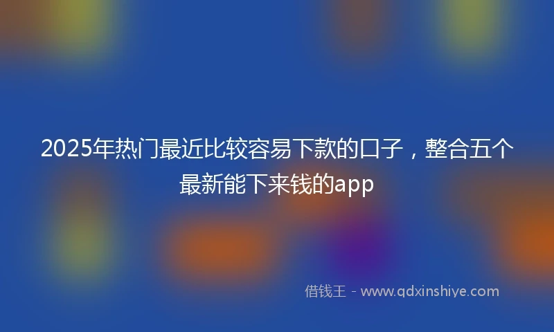 2025年热门最近比较容易下款的口子，整合五个最新能下来钱的app