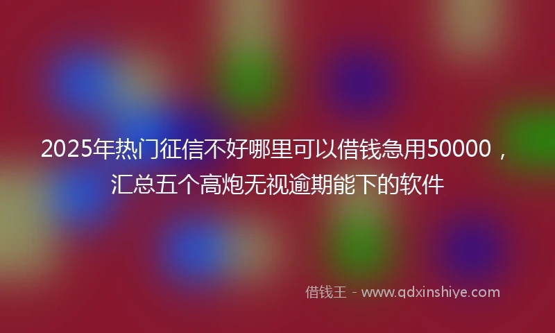 2025年热门征信不好哪里可以借钱急用50000，汇总五个高炮无视逾期能下的软件