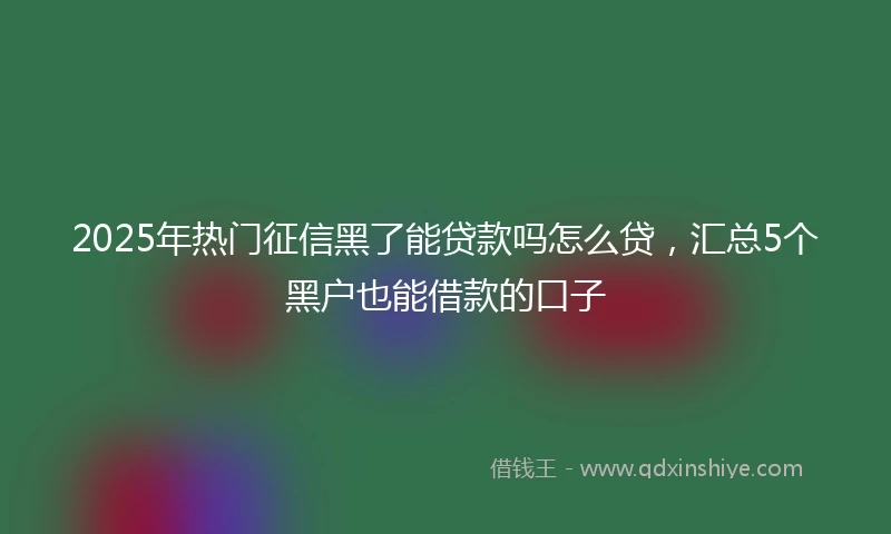 2025年热门征信黑了能贷款吗怎么贷，汇总5个黑户也能借款的口子