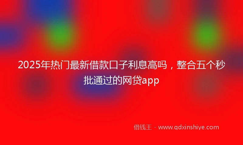 2025年热门最新借款口子利息高吗，整合五个秒批通过的网贷app