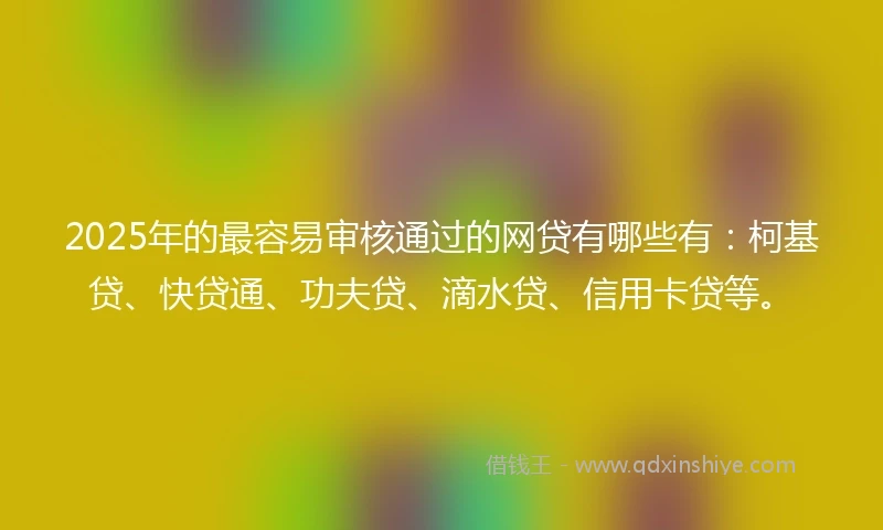 2025年的最容易审核通过的网贷有哪些有：柯基贷、快贷通、功夫贷、滴水贷、信用卡贷等。