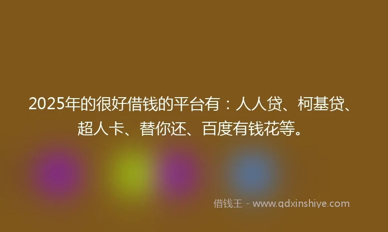 2025年的很好借钱的平台有：人人贷、柯基贷、超人卡、替你还、百度有钱花等。