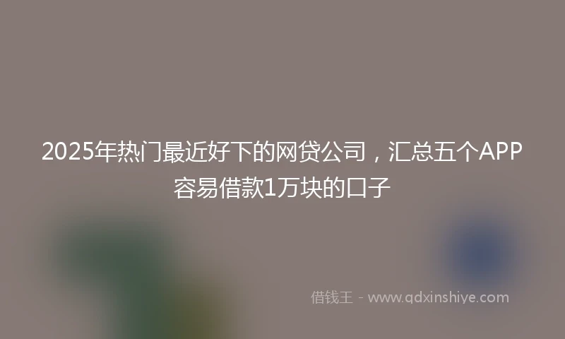 2025年热门最近好下的网贷公司，汇总五个APP容易借款1万块的口子