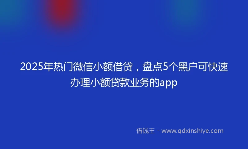 2025年热门微信小额借贷，盘点5个黑户可快速办理小额贷款业务的app