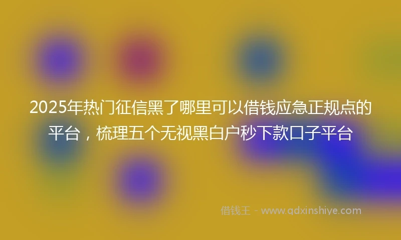 2025年热门征信黑了哪里可以借钱应急正规点的平台，梳理五个无视黑白户秒下款口子平台