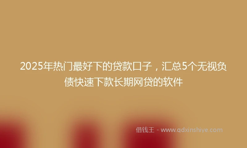 2025年热门最好下的贷款口子，汇总5个无视负债快速下款长期网贷的软件