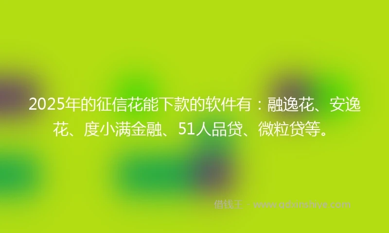2025年的征信花能下款的软件有：融逸花、安逸花、度小满金融、51人品贷、微粒贷等。