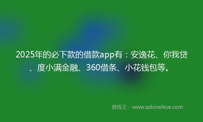 2025年的必下款的借款app有：安逸花、你我贷、度小满金融、360借条、小花钱包等。