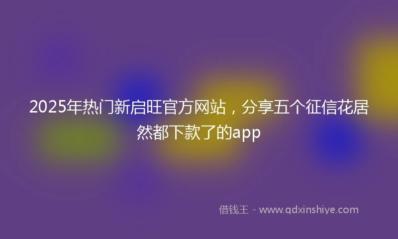 2025年热门新启旺官方网站，分享五个征信花居然都下款了的app