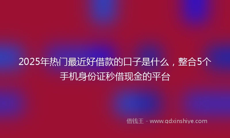 2025年热门最近好借款的口子是什么，整合5个手机身份证秒借现金的平台