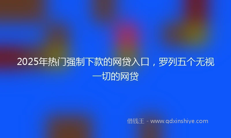 2025年热门强制下款的网贷入口，罗列五个无视一切的网贷