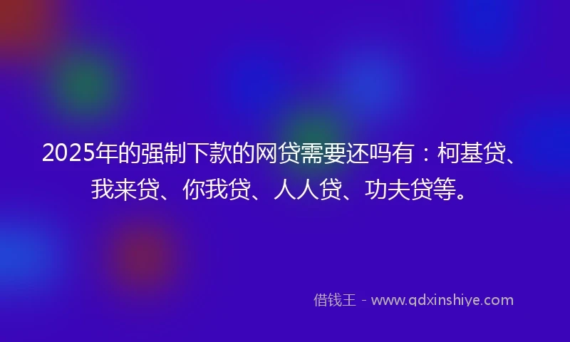 2025年的强制下款的网贷需要还吗有：柯基贷、我来贷、你我贷、人人贷、功夫贷等。