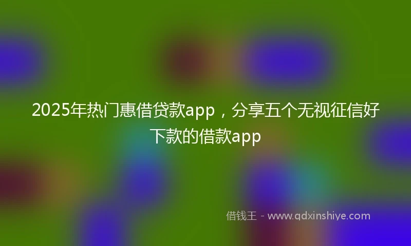 2025年热门惠借贷款app，分享五个无视征信好下款的借款app