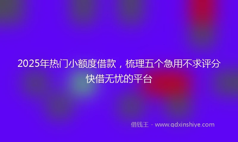 2025年热门小额度借款，梳理五个急用不求评分快借无忧的平台