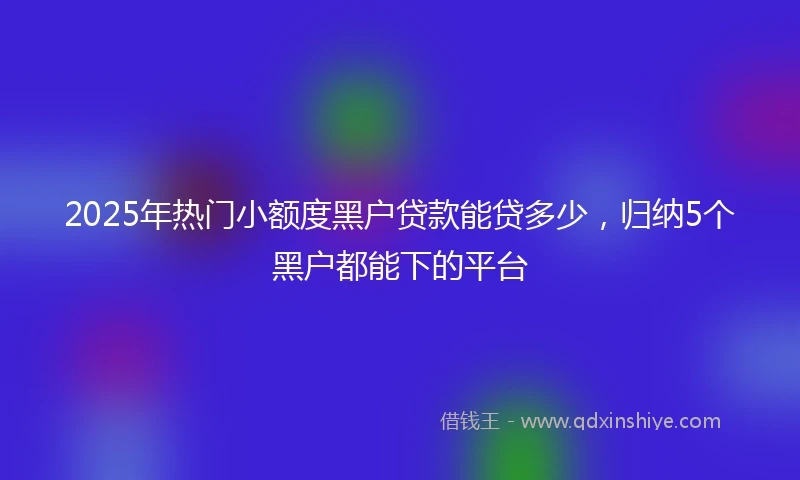 2025年热门小额度黑户贷款能贷多少，归纳5个黑户都能下的平台