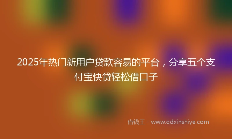 2025年热门新用户贷款容易的平台，分享五个支付宝快贷轻松借口子