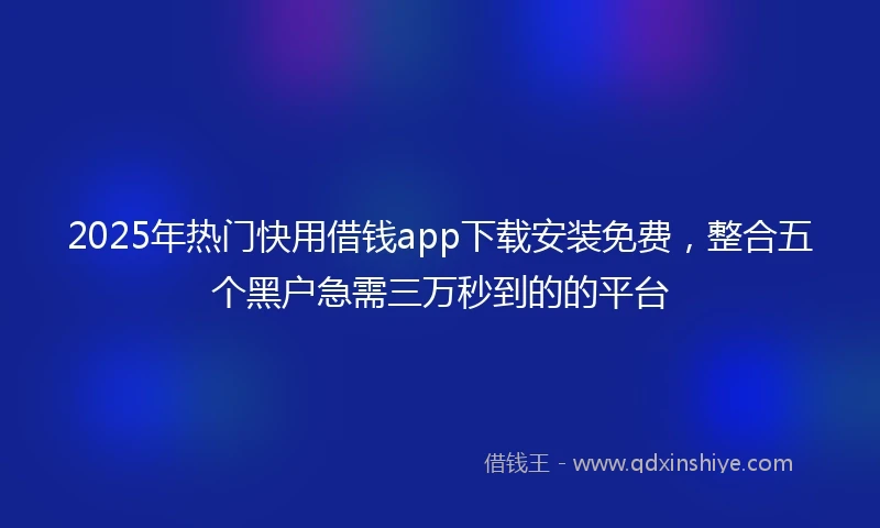 2025年热门快用借钱app下载安装免费，整合五个黑户急需三万秒到的的平台