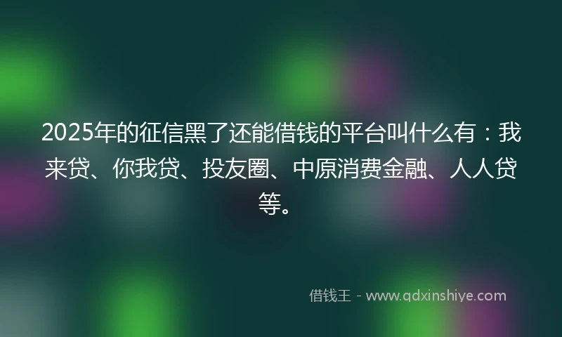 2025年的征信黑了还能借钱的平台叫什么有：我来贷、你我贷、投友圈、中原消费金融、人人贷等。