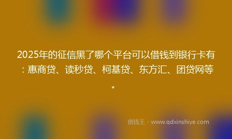 2025年的征信黑了哪个平台可以借钱到银行卡有：惠商贷、读秒贷、柯基贷、东方汇、团贷网等。
