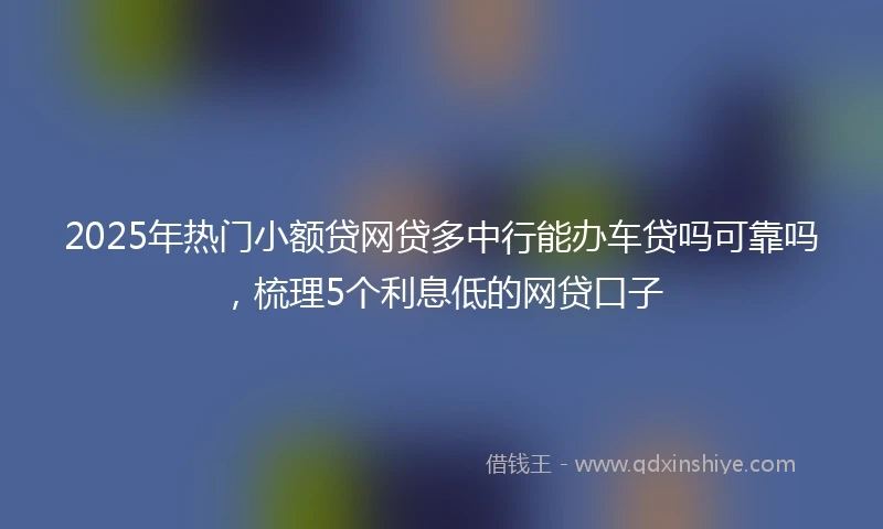 2025年热门小额贷网贷多中行能办车贷吗可靠吗，梳理5个利息低的网贷口子