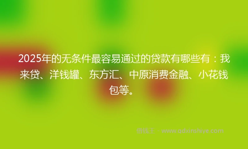 2025年的无条件最容易通过的贷款有哪些有：我来贷、洋钱罐、东方汇、中原消费金融、小花钱包等。