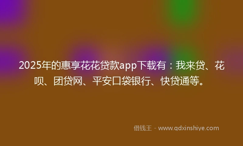 2025年的惠享花花贷款app下载有：我来贷、花呗、团贷网、平安口袋银行、快贷通等。