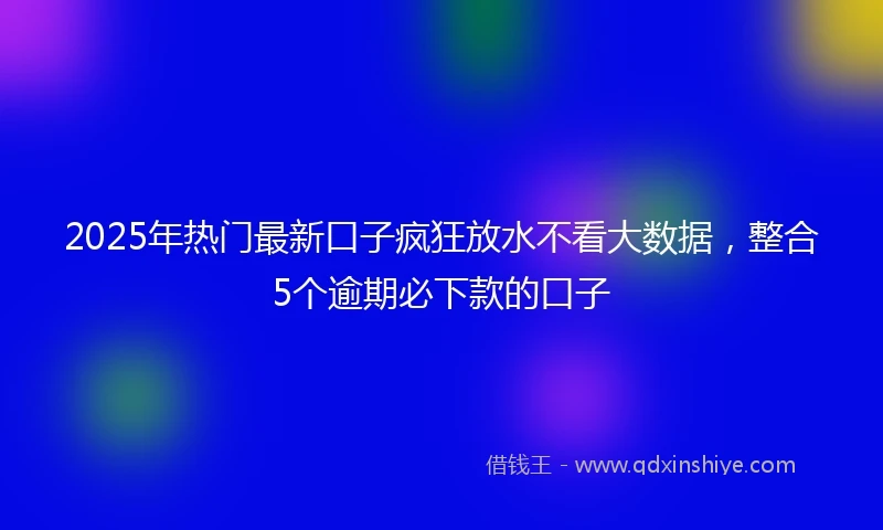2025年热门最新口子疯狂放水不看大数据，整合5个逾期必下款的口子